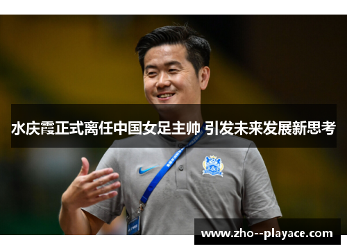 水庆霞正式离任中国女足主帅 引发未来发展新思考