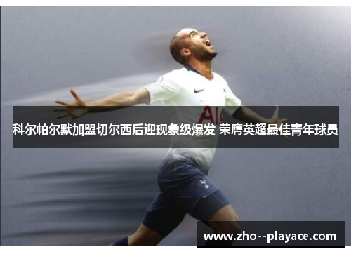科尔帕尔默加盟切尔西后迎现象级爆发 荣膺英超最佳青年球员 科尔帕尔默加盟切尔西后迎现象级爆发 荣膺英超最佳青年球员