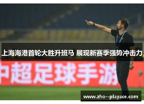 上海海港首轮大胜升班马 展现新赛季强势冲击力 上海海港首轮大胜升班马 展现新赛季强势冲击力