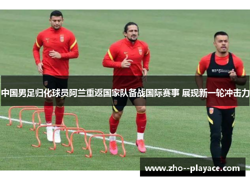 中国男足归化球员阿兰重返国家队备战国际赛事 展现新一轮冲击力 中国男足归化球员阿兰重返国家队备战国际赛事 展现新一轮冲击力