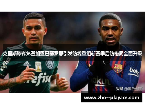 克里斯滕森免签加盟巴塞罗那引发防线重组新赛季后防格局全面升级 克里斯滕森免签加盟巴塞罗那引发防线重组新赛季后防格局全面升级