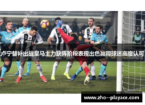 卢宁替补出战皇马主力缺阵阶段表现出色赢得球迷高度认可