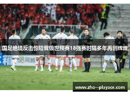 国足绝境反击惊险晋级世预赛18强赛时隔多年再创辉煌